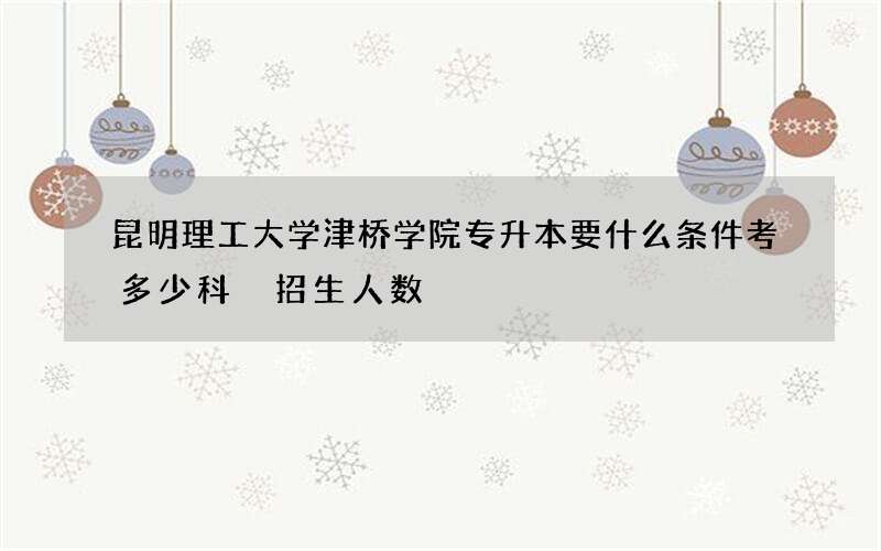 昆明理工大学津桥学院专升本要什么条件考多少科 招生人数